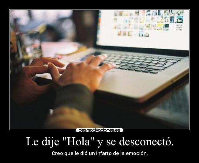 Le dije Hola y se desconectó. - Creo que le dió un infarto de la emoción.