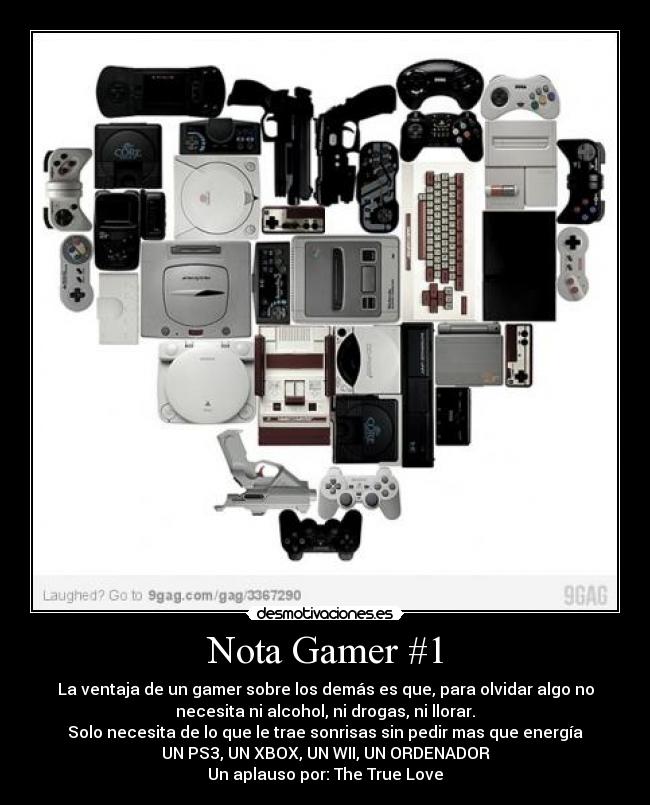 Nota Gamer #1 - La ventaja de un gamer sobre los demás es que, para olvidar algo no
necesita ni alcohol, ni drogas, ni llorar.
Solo necesita de lo que le trae sonrisas sin pedir mas que energía
UN PS3, UN XBOX, UN WII, UN ORDENADOR
Un aplauso por: The True Love