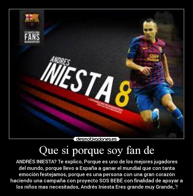 Que si porque soy fan de - ANDRÉS INIESTA? Te explico, Porque es uno de los mejores jugadores
del mundo, porque llevo a España a ganar el mundial que con tanta
emoción festejamos, porque es una persona con una gran corazón
haciendo una campaña con proyecto SOS BEBÉ con finalidad de apoyar a
los niños mas necesitados, Andrés Iniesta Eres grande muy Grande,.!
