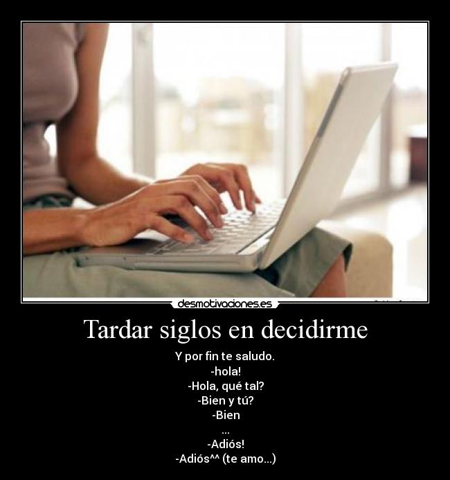 Tardar siglos en decidirme - Y por fin te saludo.
-hola!
-Hola, qué tal?
-Bien y tú?
-Bien
...
-Adiós!
-Adiós^^ (te amo...)