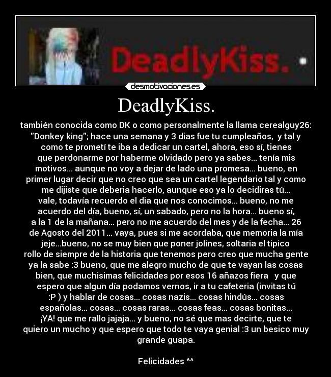 DeadlyKiss. - también conocida como DK o como personalmente la llama cerealguy26:
Donkey king; hace una semana y 3 dias fue tu cumpleaños, y tal y
como te prometí te iba a dedicar un cartel, ahora, eso sí, tienes
que perdonarme por haberme olvidado pero ya sabes... tenía mis
motivos... aunque no voy a dejar de lado una promesa... bueno, en
primer lugar decir que no creo que sea un cartel legendario tal y como
me dijiste que deberia hacerlo, aunque eso ya lo decidiras tú...
vale, todavía recuerdo el dia que nos conocimos... bueno, no me
acuerdo del día, bueno, sí, un sabado, pero no la hora... bueno sí,
a la 1 de la mañana... pero no me acuerdo del mes y de la fecha... 26
de Agosto del 2011... vaya, pues si me acordaba, que memoria la mía
jeje...bueno, no se muy bien que poner jolines, soltaria el tipico
rollo de siempre de la historia que tenemos pero creo que mucha gente
ya la sabe :3 bueno, que me alegro mucho de que te vayan las cosas
bien, que muchisimas felicidades por esos 16 añazos fiera ♫ y que
espero que algun día podamos vernos, ir a tu cafeteria (invitas tú
:P ) y hablar de cosas... cosas nazis... cosas hindús... cosas
españolas... cosas... cosas raras... cosas feas... cosas bonitas...
¡YA! que me rallo jajaja... y bueno, no sé que mas decirte, que te
quiero un mucho y que espero que todo te vaya genial :3 un besico muy
grande guapa.
Felicidades ^^