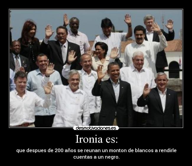 Ironia es: - que despues de 200 años se reunan un monton de blancos a rendirle
cuentas a un negro.
