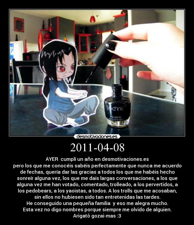 2011-04-08 - AYER  cumplí un año en desmotivaciones.es
pero los que me conocéis sabéis perfectamente que nunca me acuerdo
de fechas, quería dar las gracias a todos los que me habéis hecho
sonreír alguna vez, los que me dais largas conversaciones, a los que
alguna vez me han votado, comentado, trolleado, a los pervertidos, a
los pedobears, a los yaoistas, a todos. A los trolls que me acosaban,
sin ellos no hubiesen sido tan entretenidas las tardes.
He conseguido una pequeña familia  y eso me alegra mucho.
Esta vez no digo nombres porque siempre me olvido de alguien.
Arigatô gozai-mas :3