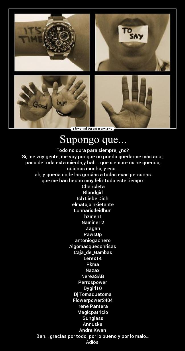 Supongo que... - Todo no dura para siempre, ¿no?
Sí, me voy gente, me voy por que no puedo quedarme más aquí,
paso de toda esta mierda,y bah... que siempre os he querido,
cuidaos mucho, y eso...
ah, y quería darle las gracias a todas esas personas
que me han hecho muy feliz todo este tiempo:
.Chancleta
Blondgirl
Ich Liebe Dich
elmatojoinkietante
Lunnarisdeidhún
hzmen1
Namine12
Zagan
PawsUp
antoniogachero
Algomasquesonrisas
Caja_de_Gambas
Lerex14
Rkma
Nazax
NereaSAB
Perrospower
Dygirl10
Dj Tomaquetoma
Flowerpower2404
Irene Pantera
Magicpatricio
Sunglass
Annuska
Andre Kwan
Bah... gracias por todo, por lo bueno y por lo malo...
Adiós.