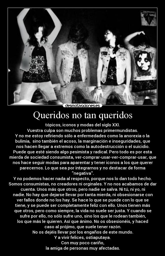 Queridos no tan queridos - tópicos, iconos y modas del siglo XXI.
Vuestra culpa son muchos problemas primermundistas.
Y no me estoy refiriendo sólo a enfermedades como la anorexia o la
bulimia, sino también el acoso, la marginación e inseguridades, que
nos hacen llegar a extremos como la autodestrucción o el suicidio.
Puede que esté siendo algo pesimista y radical. Pero todo es por esta
mierda de sociedad consumista, ver-comprar-usar-ver-comprar-usar, que
nos hace seguir modas para aparentar y tener iconos a los que querer
parecernos. Lo que sea por integrarnos y no destacar de forma
negativa.
Y no podemos hacer nada al respecto, porque nos lo dan todo hecho.
Somos consumistas, no creadores ni orginales. Y no nos acabamos de dar
cuenta. Unos más que otros, pero nadie se salva. Ni tú, ni yo, ni
nadie. No hay que dejarse llevar por tanta mierda, ni obsesionarse con
ver fallos donde no los hay. Se hace lo que se puede con lo que se
tiene, y se puede ser completamente feliz con ello. Unos tienen más
que otros, pero como siempre, la vida no suele ser justa. Y cuando se
sufre por ello, no sólo sufre uno, sino los que le rodean también,
los que más le quieren. Así que ánimo. No os obsesionéis, y haced
caso al prójimo, que suele tener razón.
No os dejéis llevar por los engaños de este mundo.
Y a vivir felices, ostiaputaya.
Con muy poco cariño,
la amiga de personas muy afectadas.