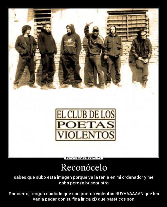 Reconócelo - sabes que subo esta imagen porque ya la tenía en mi ordenador y me
daba pereza buscar otra
Por cierto, tengan cuidado que son poetas violentos HUYAAAAAAN que les
van a pegar con su fina lírica xD que patéticos son