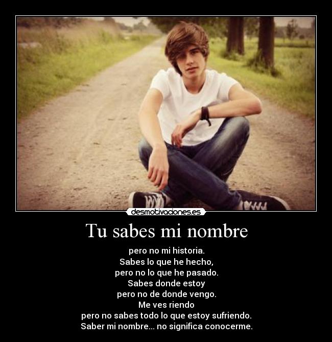 Tu sabes mi nombre - pero no mi historia.
Sabes lo que he hecho,
pero no lo que he pasado.
Sabes donde estoy
pero no de donde vengo.
Me ves riendo
pero no sabes todo lo que estoy sufriendo.
Saber mi nombre... no significa conocerme.