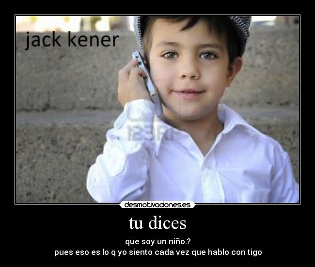 tu dices - que soy un niño.?
pues eso es lo q yo siento cada vez que hablo con tigo