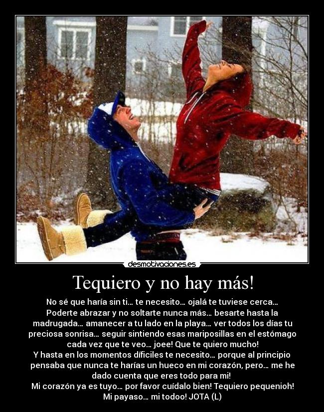 Tequiero y no hay más! - No sé que haría sin ti… te necesito… ojalá te tuviese cerca…
Poderte abrazar y no soltarte nunca más… besarte hasta la
madrugada… amanecer a tu lado en la playa… ver todos los días tu
preciosa sonrisa… seguir sintiendo esas mariposillas en el estómago
cada vez que te veo… joee! Que te quiero mucho!
Y hasta en los momentos díficiles te necesito… porque al principio
pensaba que nunca te harías un hueco en mi corazón, pero… me he
dado cuenta que eres todo para mi!
Mi corazón ya es tuyo… por favor cuídalo bien! Tequiero pequenioh!
Mi payaso… mi todoo! JOTA (L)