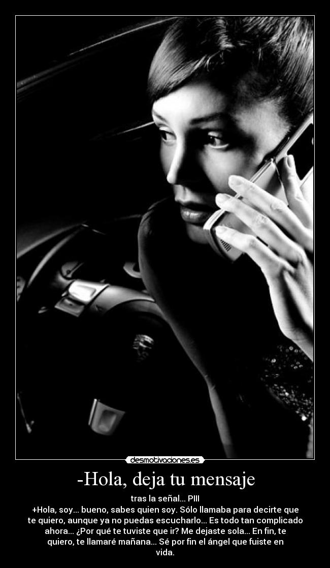 -Hola, deja tu mensaje - tras la señal... PIII
+Hola, soy... bueno, sabes quien soy. Sólo llamaba para decirte que
te quiero, aunque ya no puedas escucharlo... Es todo tan complicado
ahora... ¿Por qué te tuviste que ir? Me dejaste sola... En fin, te
quiero, te llamaré mañana... Sé por fin el ángel que fuiste en
vida.