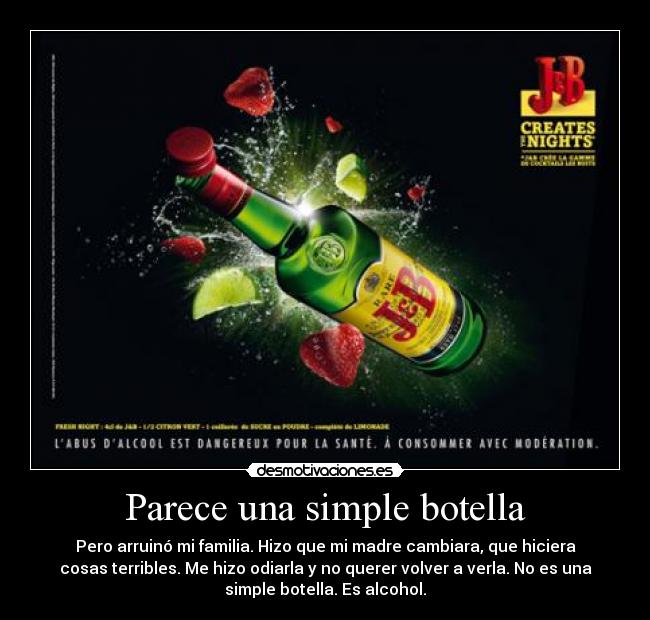 Parece una simple botella - Pero arruinó mi familia. Hizo que mi madre cambiara, que hiciera
cosas terribles. Me hizo odiarla y no querer volver a verla. No es una
simple botella. Es alcohol.