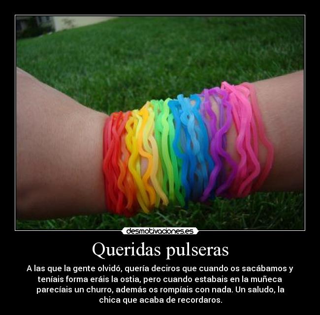 Queridas pulseras - A las que la gente olvidó, quería deciros que cuando os sacábamos y
teníais forma eráis la ostia, pero cuando estabais en la muñeca
parecíais un churro, además os rompíais con nada. Un saludo, la
chica que acaba de recordaros.