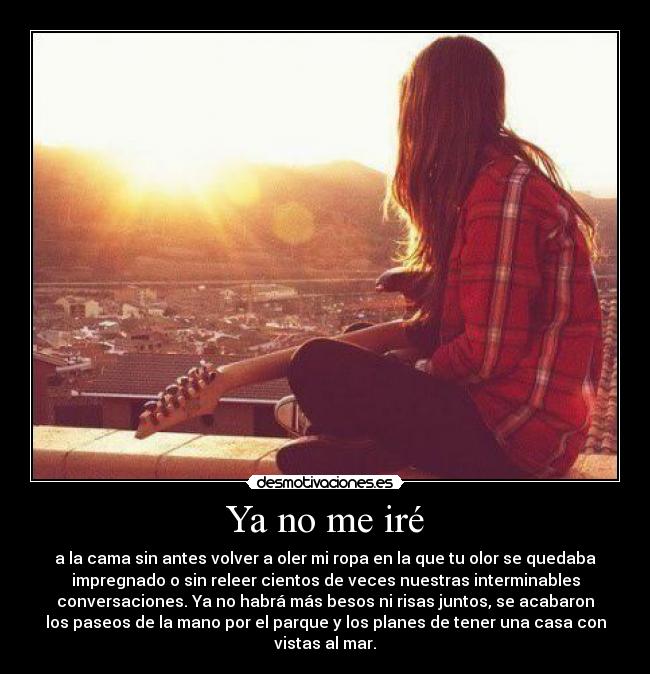 Ya no me iré - a la cama sin antes volver a oler mi ropa en la que tu olor se quedaba
impregnado o sin releer cientos de veces nuestras interminables
conversaciones. Ya no habrá más besos ni risas juntos, se acabaron
los paseos de la mano por el parque y los planes de tener una casa con
vistas al mar.