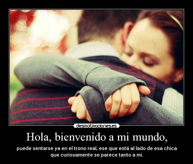 Hola, bienvenido a mi mundo, - puede sentarse ya en el trono real, ese que está al lado de esa chica
que curiosamente se parece tanto a mi.