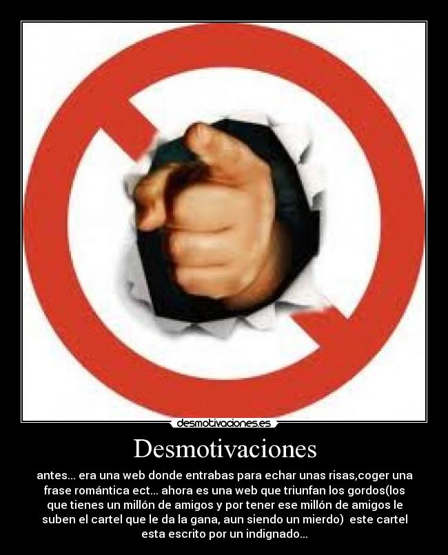 Desmotivaciones - antes... era una web donde entrabas para echar unas risas,coger una
frase romántica ect... ahora es una web que triunfan los gordos(los
que tienes un millón de amigos y por tener ese millón de amigos le
suben el cartel que le da la gana, aun siendo un mierdo) este cartel
esta escrito por un indignado...