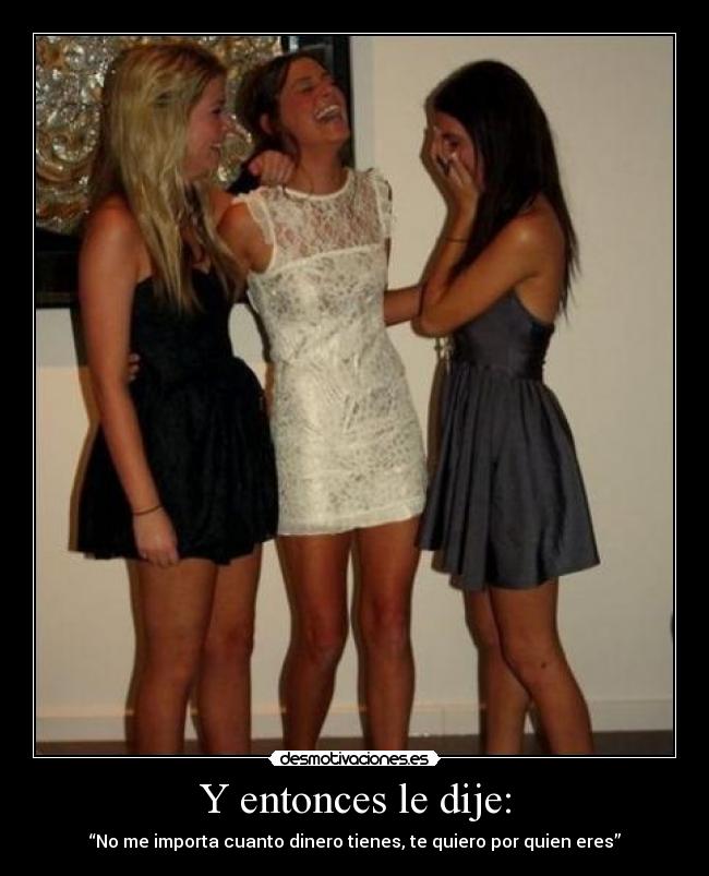 Y entonces le dije: - “No me importa cuanto dinero tienes, te quiero por quien eres”