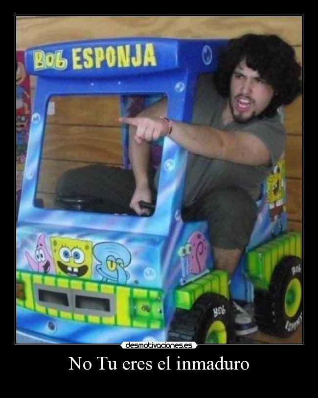 No Tu eres el inmaduro -