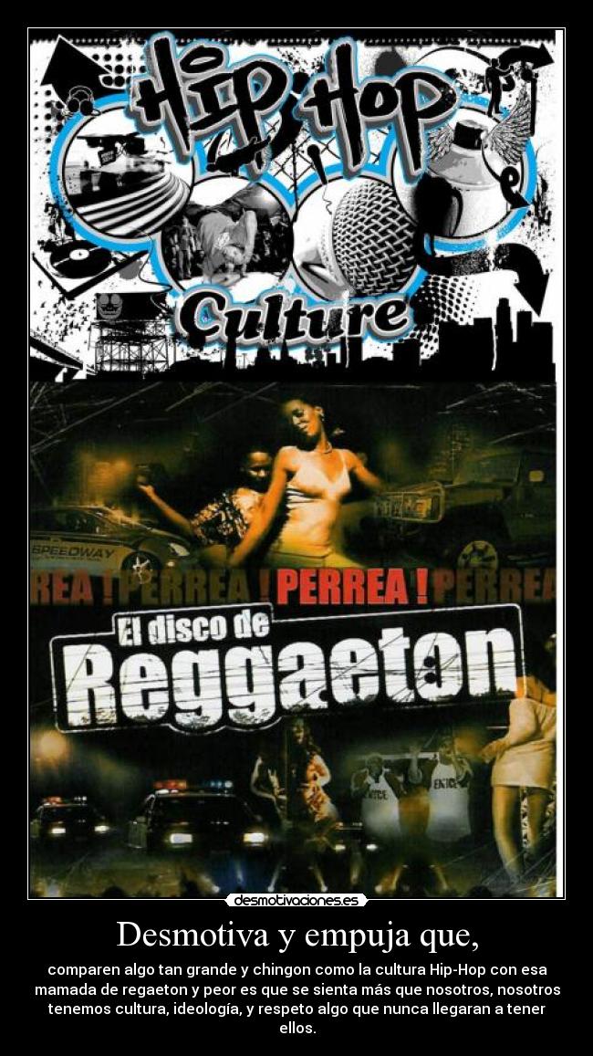 Desmotiva y empuja que, - comparen algo tan grande y chingon como la cultura Hip-Hop con esa
mamada de regaeton y peor es que se sienta más que nosotros, nosotros
tenemos cultura, ideología, y respeto algo que nunca llegaran a tener
ellos.