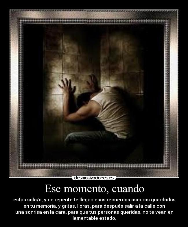 Ese momento, cuando - estas sola/o, y de repente te llegan esos recuerdos oscuros guardados
en tu memoria, y gritas, lloras, para después salir a la calle con
una sonrisa en la cara, para que tus personas queridas, no te vean en
lamentable estado.