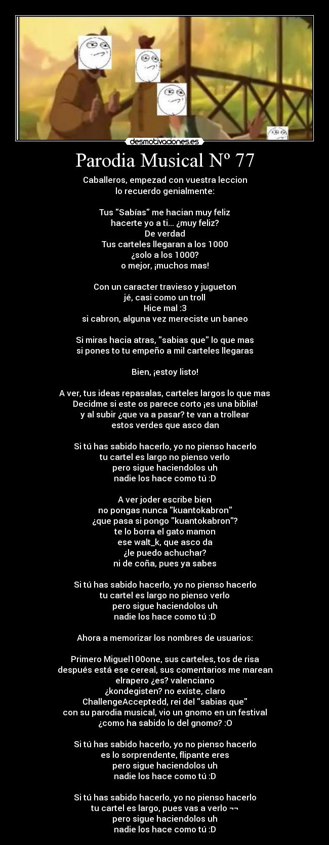 Parodia Musical Nº 77 - Caballeros, empezad con vuestra leccion
lo recuerdo genialmente:
Tus Sabías me hacian muy feliz
hacerte yo a ti... ¿muy feliz?
De verdad
Tus carteles llegaran a los 1000
¿solo a los 1000?
o mejor, ¡muchos mas!
Con un caracter travieso y jugueton
jé, casi como un troll
Hice mal :3
si cabron, alguna vez mereciste un baneo
Si miras hacia atras, sabias que lo que mas
si pones to tu empeño a mil carteles llegaras
Bien, ¡estoy listo!
A ver, tus ideas repasalas, carteles largos lo que mas
Decidme si este os parece corto ¡es una biblia!
y al subir ¿que va a pasar? te van a trollear
estos verdes que asco dan
Si tú has sabido hacerlo, yo no pienso hacerlo
tu cartel es largo no pienso verlo
pero sigue haciendolos uh
nadie los hace como tú :D
A ver joder escribe bien
no pongas nunca kuantokabron
¿que pasa si pongo kuantokabron?
te lo borra el gato mamon
ese walt_k, que asco da
¿le puedo achuchar?
ni de coña, pues ya sabes
Si tú has sabido hacerlo, yo no pienso hacerlo
tu cartel es largo no pienso verlo
pero sigue haciendolos uh
nadie los hace como tú :D
Ahora a memorizar los nombres de usuarios:
Primero Miguel100one, sus carteles, tos de risa
después está ese cereal, sus comentarios me marean
elrapero ¿es? valenciano
¿kondegisten? no existe, claro
ChallengeAcceptedd, rei del sabias que
con su parodia musical, vio un gnomo en un festival
¿como ha sabido lo del gnomo? :O
Si tú has sabido hacerlo, yo no pienso hacerlo
es lo sorprendente, flipante eres
pero sigue haciendolos uh
nadie los hace como tú :D
Si tú has sabido hacerlo, yo no pienso hacerlo
tu cartel es largo, pues vas a verlo ¬¬
pero sigue haciendolos uh
nadie los hace como tú :D