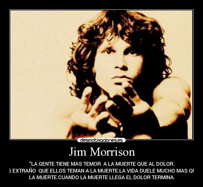 Jim Morrison - LA GENTE TIENE MAS TEMOR  A LA MUERTE QUE AL DOLOR.
ES EXTRAÑO  QUE ELLOS TEMAN A LA MUERTE.LA VIDA DUELE MUCHO MAS QUE
LA MUERTE.CUANDO LA MUERTE LLEGA EL DOLOR TERMINA.