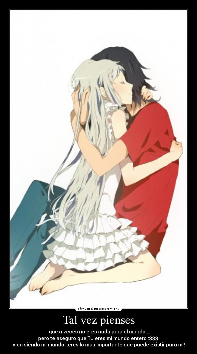 Tal vez pienses - que a veces no eres nada para el mundo...
pero te aseguro que TU eres mi mundo entero :$$$ 
y en siendo mi mundo...eres lo mas importante que puede existir para mi!