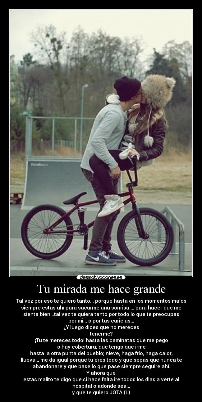 Tu mirada me hace grande - Tal vez por eso te quiero tanto... porque hasta en los momentos malos
siempre estas ahí para sacarme una sonrisa.... para hacer que me
sienta bien...tal vez te quiera tanto por todo lo que te preocupas
por mi... o por tus caricias...
¿Y luego dices que no mereces
tenerme?
¡Tu te mereces todo! hasta las caminatas que me pego
o hay cobertura; que tengo que irme
hasta la otra punta del pueblo; nieve, haga frío, haga calor,
llueva... me da igual porque tu eres todo y que sepas que nunca te
abandonare y que pase lo que pase siempre seguire ahí.
Y ahora que
estas malito te digo que si hace falta ire todos los dias a verte al
hospital o adonde sea...
y que te quiero JOTA (L)