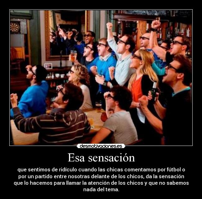Esa sensación - que sentimos de ridículo cuando las chicas comentamos por fútbol o
por un partido entre nosotras delante de los chicos, da la sensación
que lo hacemos para llamar la atención de los chicos y que no sabemos
nada del tema.
