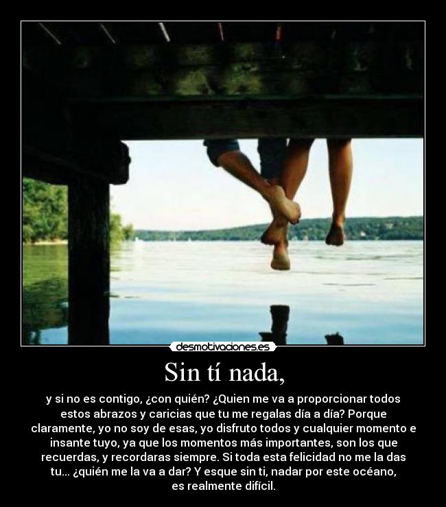 Sin tí nada, - y si no es contigo, ¿con quién? ¿Quien me va a proporcionar todos
estos abrazos y caricias que tu me regalas día a día? Porque
claramente, yo no soy de esas, yo disfruto todos y cualquier momento e
insante tuyo, ya que los momentos más importantes, son los que
recuerdas, y recordaras siempre. Si toda esta felicidad no me la das
tu... ¿quién me la va a dar? Y esque sin ti, nadar por este océano,
es realmente difícil.