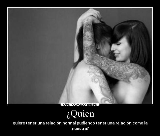 ¿Quien - quiere tener una relación normal pudiendo tener una relación como la nuestra?