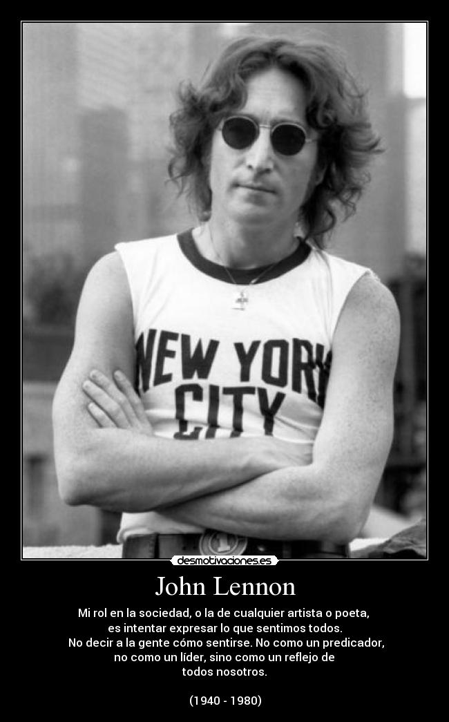 John Lennon - Mi rol en la sociedad, o la de cualquier artista o poeta, 
es intentar expresar lo que sentimos todos.
 No decir a la gente cómo sentirse. No como un predicador,
 no como un líder, sino como un reflejo de 
todos nosotros.

(1940 - 1980)