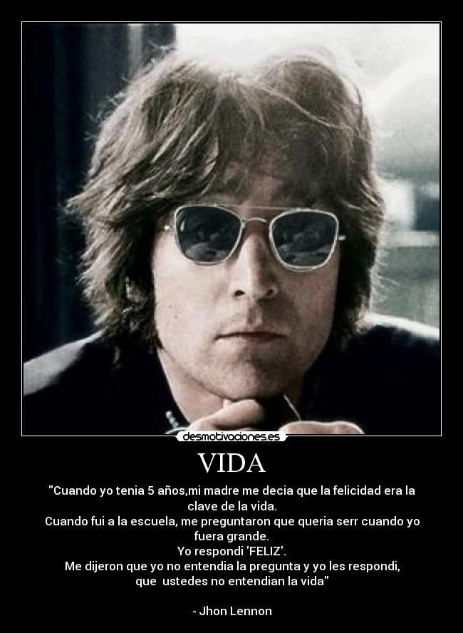 VIDA - Cuando yo tenia 5 años,mi madre me decia que la felicidad era la clave de la vida.
Cuando fui a la escuela, me preguntaron que queria serr cuando yo fuera grande.
Yo respondi FELIZ.
Me dijeron que yo no entendia la pregunta y yo les respondi,
que ustedes no entendian la vida
- Jhon Lennon
