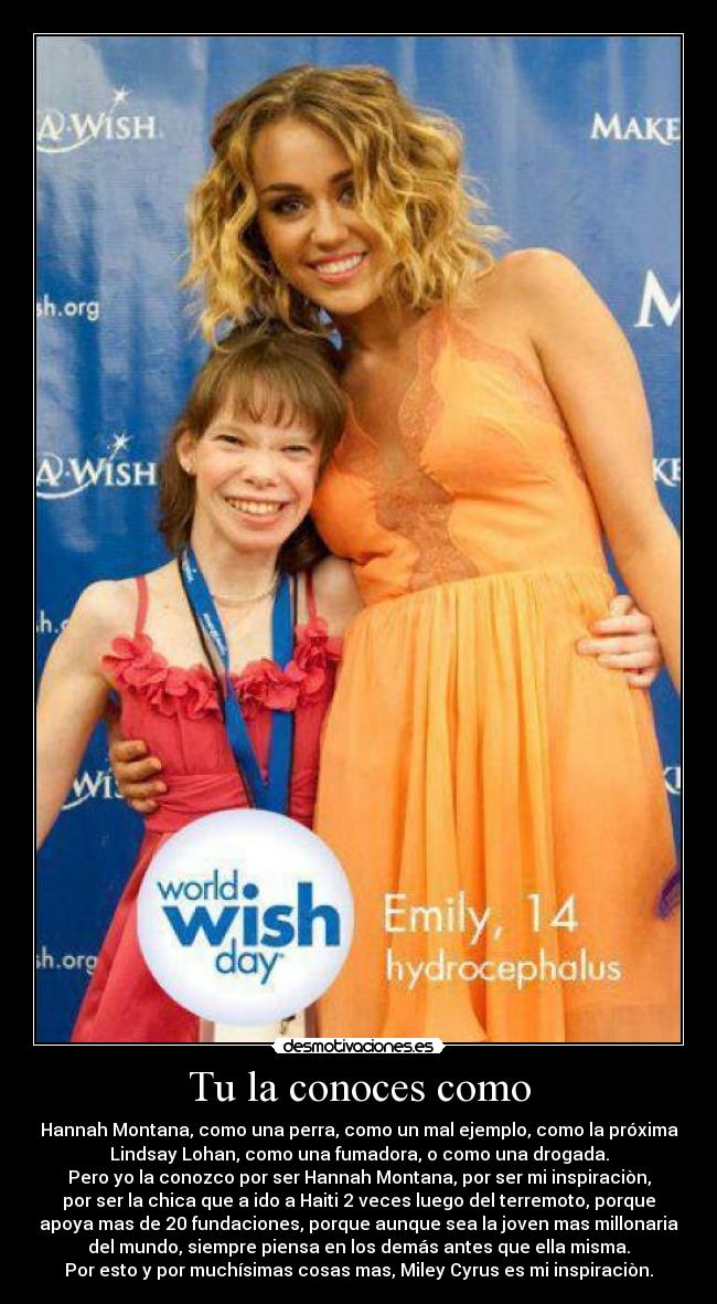 Tu la conoces como - Hannah Montana, como una perra, como un mal ejemplo, como la próxima
Lindsay Lohan, como una fumadora, o como una drogada.
Pero yo la conozco por ser Hannah Montana, por ser mi inspiraciòn,
por ser la chica que a ido a Haiti 2 veces luego del terremoto, porque
apoya mas de 20 fundaciones, porque aunque sea la joven mas millonaria
del mundo, siempre piensa en los demás antes que ella misma.
Por esto y por muchísimas cosas mas, Miley Cyrus es mi inspiraciòn.