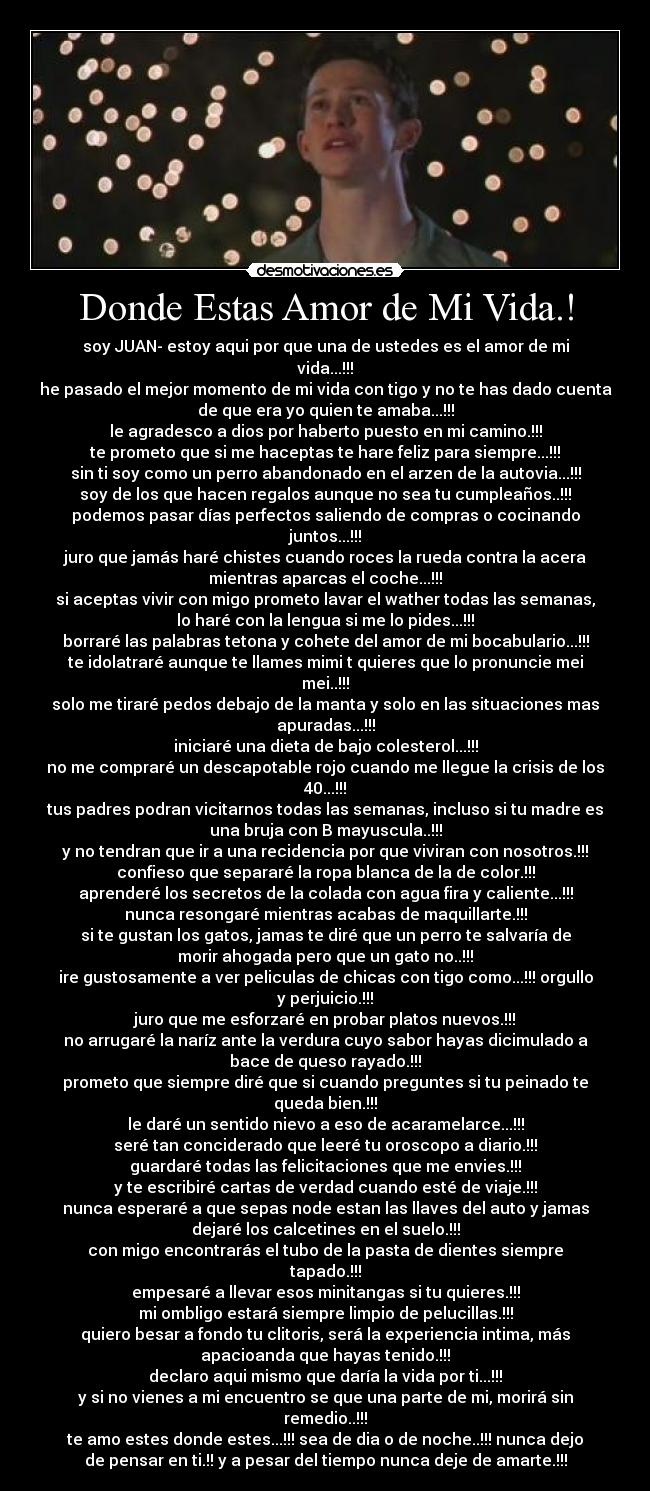 Donde Estas Amor de Mi Vida.! - soy JUAN- estoy aqui por que una de ustedes es el amor de mi
vida...!!!
he pasado el mejor momento de mi vida con tigo y no te has dado cuenta
de que era yo quien te amaba...!!!
le agradesco a dios por haberto puesto en mi camino.!!!
te prometo que si me haceptas te hare feliz para siempre...!!!
sin ti soy como un perro abandonado en el arzen de la autovia...!!!
soy de los que hacen regalos aunque no sea tu cumpleaños..!!!
podemos pasar días perfectos saliendo de compras o cocinando
juntos...!!!
juro que jamás haré chistes cuando roces la rueda contra la acera
mientras aparcas el coche...!!!
si aceptas vivir con migo prometo lavar el wather todas las semanas,
lo haré con la lengua si me lo pides...!!!
borraré las palabras tetona y cohete del amor de mi bocabulario...!!!
te idolatraré aunque te llames mimi t quieres que lo pronuncie mei
mei..!!!
solo me tiraré pedos debajo de la manta y solo en las situaciones mas
apuradas...!!!
iniciaré una dieta de bajo colesterol...!!!
no me compraré un descapotable rojo cuando me llegue la crisis de los
40...!!!
tus padres podran vicitarnos todas las semanas, incluso si tu madre es
una bruja con B mayuscula..!!!
y no tendran que ir a una recidencia por que viviran con nosotros.!!!
confieso que separaré la ropa blanca de la de color.!!!
aprenderé los secretos de la colada con agua fira y caliente...!!!
nunca resongaré mientras acabas de maquillarte.!!!
si te gustan los gatos, jamas te diré que un perro te salvaría de
morir ahogada pero que un gato no..!!!
ire gustosamente a ver peliculas de chicas con tigo como...!!! orgullo
y perjuicio.!!!
juro que me esforzaré en probar platos nuevos.!!!
no arrugaré la naríz ante la verdura cuyo sabor hayas dicimulado a
bace de queso rayado.!!!
prometo que siempre diré que si cuando preguntes si tu peinado te
queda bien.!!!
le daré un sentido nievo a eso de acaramelarce...!!!
seré tan conciderado que leeré tu oroscopo a diario.!!!
guardaré todas las felicitaciones que me envies.!!!
y te escribiré cartas de verdad cuando esté de viaje.!!!
nunca esperaré a que sepas node estan las llaves del auto y jamas
dejaré los calcetines en el suelo.!!!
con migo encontrarás el tubo de la pasta de dientes siempre
tapado.!!!
empesaré a llevar esos minitangas si tu quieres.!!!
mi ombligo estará siempre limpio de pelucillas.!!!
quiero besar a fondo tu clitoris, será la experiencia intima, más
apacioanda que hayas tenido.!!!
declaro aqui mismo que daría la vida por ti...!!!
y si no vienes a mi encuentro se que una parte de mi, morirá sin
remedio..!!!
te amo estes donde estes...!!! sea de dia o de noche..!!! nunca dejo
de pensar en ti.!! y a pesar del tiempo nunca deje de amarte.!!!