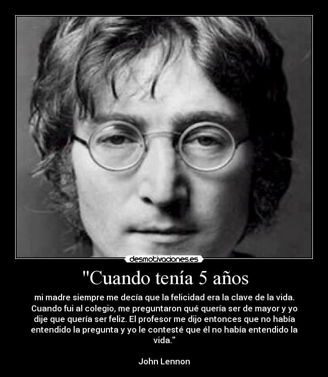 Cuando tenía 5 años - mi madre siempre me decía que la felicidad era la clave de la vida.
Cuando fui al colegio, me preguntaron qué quería ser de mayor y yo
dije que quería ser feliz. El profesor me dijo entonces que no había
entendido la pregunta y yo le contesté que él no había entendido la
vida.
John Lennon
