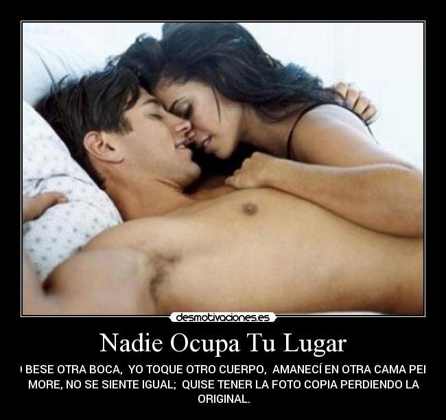 Nadie Ocupa Tu Lugar - YO BESE OTRA BOCA, YO TOQUE OTRO CUERPO, AMANECÍ EN OTRA CAMA PERO
MORE, NO SE SIENTE IGUAL; QUISE TENER LA FOTO COPIA PERDIENDO LA
ORIGINAL.