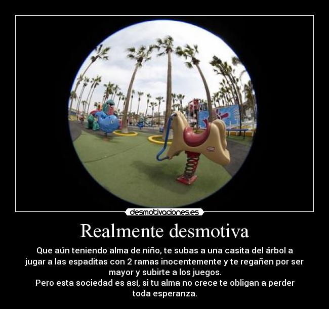 Realmente desmotiva - Que aún teniendo alma de niño, te subas a una casita del árbol a
jugar a las espaditas con 2 ramas inocentemente y te regañen por ser
mayor y subirte a los juegos.
Pero esta sociedad es así, si tu alma no crece te obligan a perder
toda esperanza.