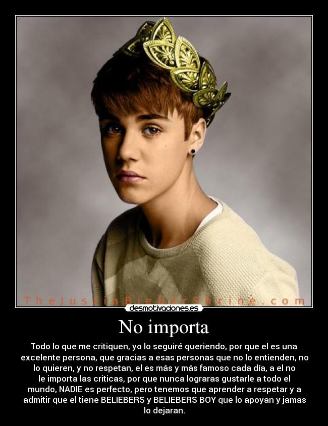 No importa - Todo lo que me critiquen, yo lo seguiré queriendo, por que el es una
excelente persona, que gracias a esas personas que no lo entienden, no
lo quieren, y no respetan, el es más y más famoso cada día, a el no
le importa las criticas, por que nunca lograras gustarle a todo el
mundo, NADIE es perfecto, pero tenemos que aprender a respetar y a
admitir que el tiene BELIEBERS y BELIEBERS BOY que lo apoyan y jamas
lo dejaran.