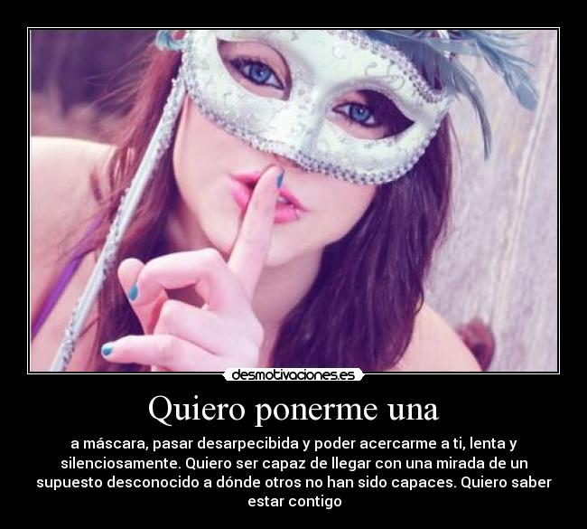 Quiero ponerme una - a máscara, pasar desarpecibida y poder acercarme a ti, lenta y
silenciosamente. Quiero ser capaz de llegar con una mirada de un
supuesto desconocido a dónde otros no han sido capaces. Quiero saber
estar contigo
