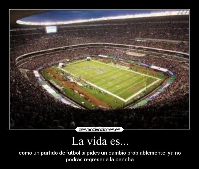 La vida es... - como un partido de futbol si pides un cambio problablemente ya no
podras regresar a la cancha