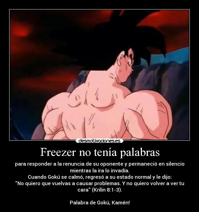 Freezer no tenía palabras - para responder a la renuncia de su oponente y permaneció en silencio
mientras la ira lo invadía.
Cuando Gokú se calmó, regresó a su estado normal y le dijo:
No quiero que vuelvas a causar problemas. Y no quiero volver a ver tu
cara (Krilin 8:1-3).
Palabra de Gokú, Kamén!