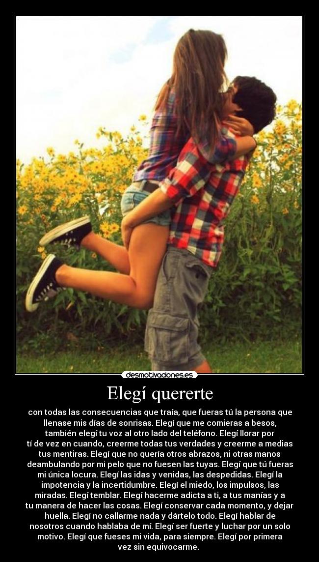 Elegí quererte - con todas las consecuencias que traía, que fueras tú la persona que
llenase mis días de sonrisas. Elegí que me comieras a besos,
también elegí tu voz al otro lado del teléfono. Elegí llorar por
tí de vez en cuando, creerme todas tus verdades y creerme a medias
tus mentiras. Elegí que no quería otros abrazos, ni otras manos
deambulando por mi pelo que no fuesen las tuyas. Elegí que tú fueras
mi única locura. Elegí las idas y venidas, las despedidas. Elegí la
impotencia y la incertidumbre. Elegí el miedo, los impulsos, las
miradas. Elegí temblar. Elegí hacerme adicta a ti, a tus manías y a
tu manera de hacer las cosas. Elegí conservar cada momento, y dejar
huella. Elegí no callarme nada y dártelo todo. Elegí hablar de
nosotros cuando hablaba de mí. Elegí ser fuerte y luchar por un solo
motivo. Elegí que fueses mi vida, para siempre. Elegí por primera
vez sin equivocarme. ♥