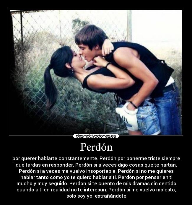 Perdón - por querer hablarte constantemente. Perdón por ponerme triste siempre
que tardas en responder. Perdón si a veces digo cosas que te hartan.
Perdón si a veces me vuelvo insoportable. Perdón si no me quieres
hablar tanto como yo te quiero hablar a ti. Perdón por pensar en ti
mucho y muy seguido. Perdón si te cuento de mis dramas sin sentido
cuando a ti en realidad no te interesan. Perdón si me vuelvo molesto,
solo soy yo, extrañándote