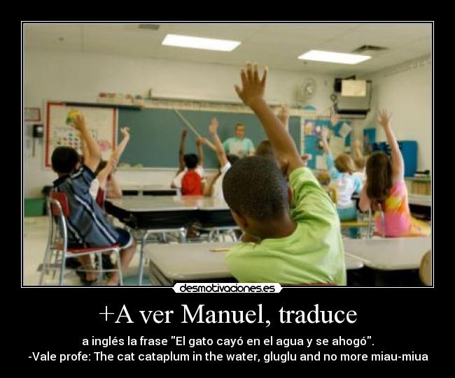 +A ver Manuel, traduce - a inglés la frase El gato cayó en el agua y se ahogó.
-Vale profe: The cat cataplum in the water, gluglu and no more miau-miua