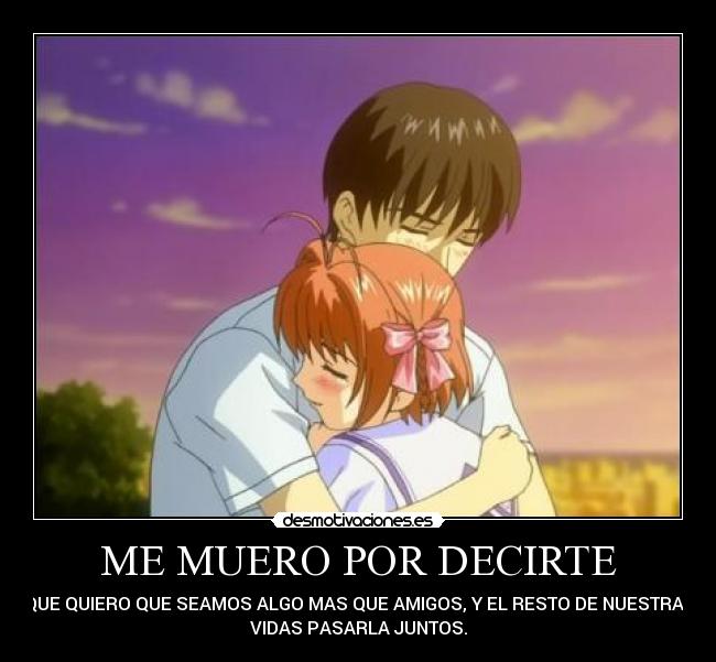 ME MUERO POR DECIRTE - QUE QUIERO QUE SEAMOS ALGO MAS QUE AMIGOS, Y EL RESTO DE NUESTRAS
VIDAS PASARLA JUNTOS.