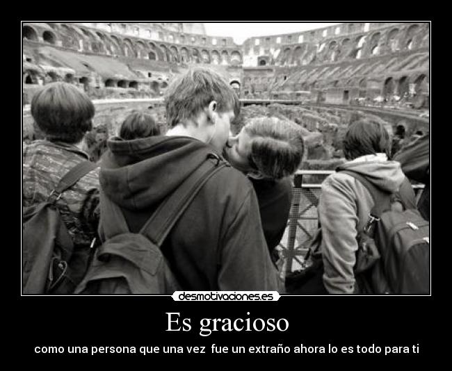 Es gracioso - como una persona que una vez fue un extraño ahora lo es todo para ti