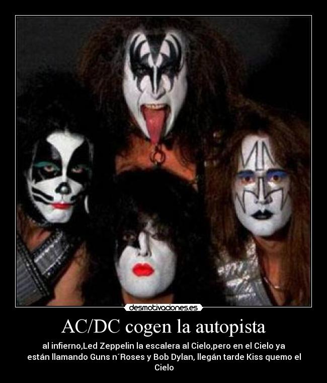 AC/DC cogen la autopista - al infierno,Led Zeppelin la escalera al Cielo,pero en el Cielo ya
están llamando Guns n´Roses y Bob Dylan, llegán tarde Kiss quemo el
Cielo