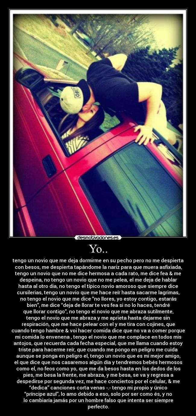 Yo.. - tengo un novio que me deja dormirme en su pecho pero no me despierta
con besos, me despierta tapándome la nariz para que muera asfixiada,
tengo un novio que no me dice hermosa a cada rato, me dice fea & me
despeina, no tengo un novio que no me pelea, el me deja de hablar
hasta al otro dia, no tengo el típico novio amoroso que siempre dice
cursilerias, tengo un novio que me hace reír hasta sacarme lagrimas,
no tengo el novio que me dice “no llores, yo estoy contigo, estarás
bien”, me dice “deja de llorar te ves fea si no lo haces, tendré
que llorar contigo”, no tengo el novio que me abraza sutilmente,
tengo el novio que me abraza y me aprieta hasta dejarme sin
respiración, que me hace pelear con el y me tira con cojines, que
cuando tengo hambre & voi hacer comida dice que no va a comer porque
mi comida lo envenena , tengo el novio que me complace en todos mis
antojos, que recuerda cada fecha especial, que me llama cuando estoy
triste para hacerme reír, que cuando me pongo en peligro me cuida
aunque se ponga en peligro el, tengo un novio que es mi mejor amigo,
el que dice que nos casaremos algún día y tendremos bebés hermosos
como el, no feos como yo, que me da besos hasta en los dedos de los
pies, me besa la frente, me abraza, y me besa, se va y regresa a
despedirse por segunda vez, me hace conciertos por el celular, & me
“dedica” canciones corta venas -.- tengo mi propio y único
“príncipe azul”, lo amo debido a eso, solo por ser como és, y no
lo cambiaría jamás por un hombre falso que intenta ser siempre
perfecto.