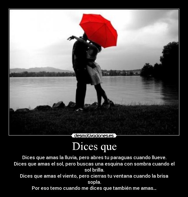 Dices que - Dices que amas la lluvia, pero abres tu paraguas cuando llueve.
Dices que amas el sol, pero buscas una esquina con sombra cuando el sol brilla.
Dices que amas el viento, pero cierras tu ventana cuando la brisa sopla.
Por eso temo cuando me dices que también me amas…