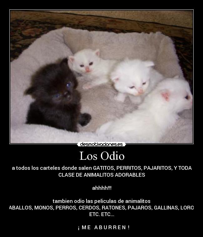 Los Odio - a todos los carteles donde salen GATITOS, PERRITOS, PAJARITOS, Y TODA
CLASE DE ANIMALITOS ADORABLES
ahhhh!!!
tambien odio las peliculas de animalitos
CABALLOS, MONOS, PERROS, CERDOS, RATONES, PAJAROS, GALLINAS, LOROS,
ETC. ETC...
¡ M E A B U R R E N !